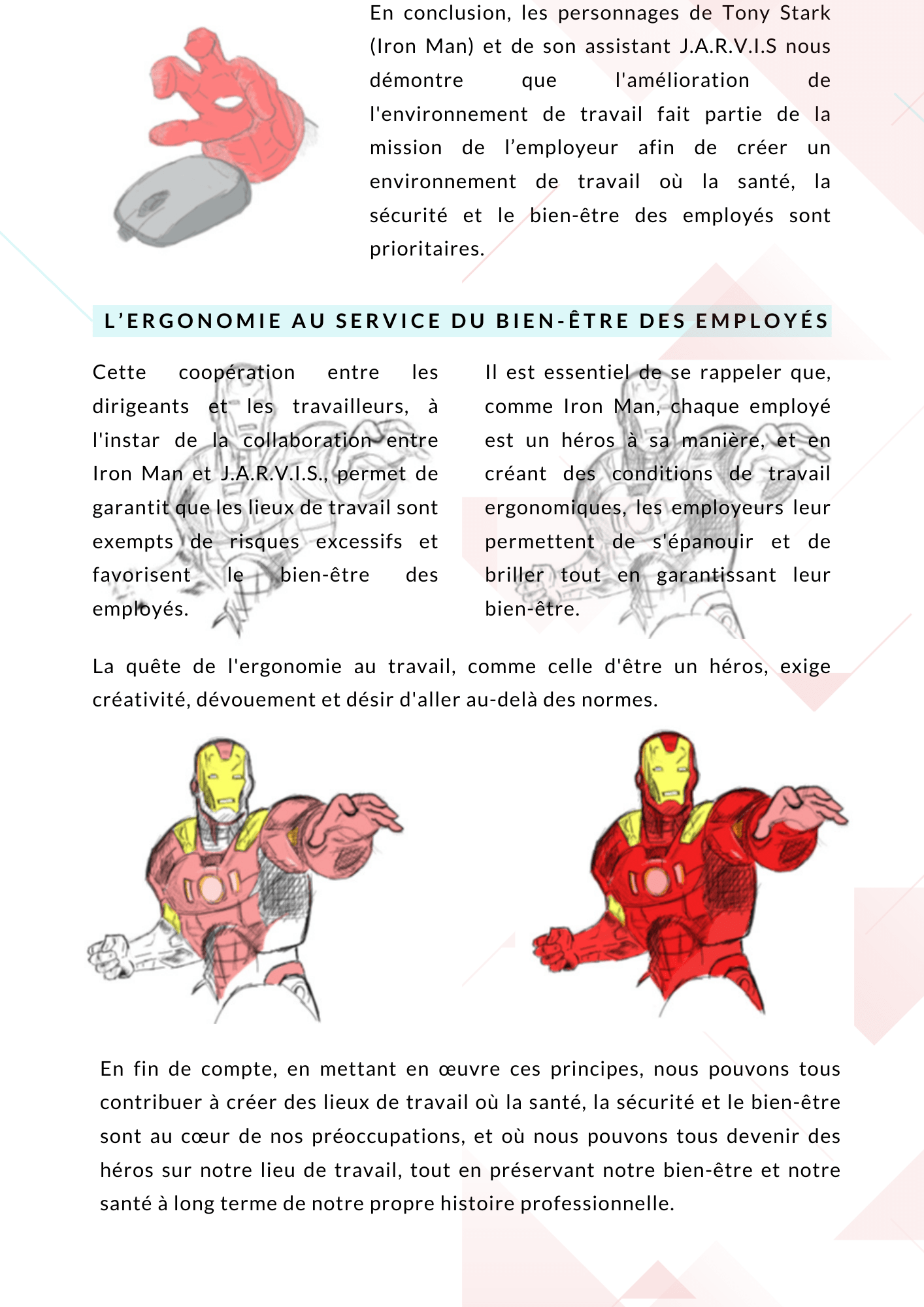 En conclusion, les personnages de Tony Stark (Iron Man) et de son assistant J.A.R.V.I.S nous démontre que l'amélioration de l'environnement de travail fait partie de la mission de l’employeur afin de créer un environnement de travail où la santé, la sécurité et le bien-être des employés sont prioritaires. Tout comme Tony Stark conçoit son armure avec minutie pour devenir un protecteur de l'humanité, les employeurs doivent veiller à ce que les conditions de travail soient méticuleusement adaptées pour optimiser le confort, les performances et la santé des travailleurs. L’ergonomie au service du bien-être des employés Cette coopération entre les dirigeants et les travailleurs, à l'instar de la collaboration entre Iron Man et J.A.R.V.I.S., permet de garantit que les lieux de travail sont exempts de risques excessifs et favorisent le bien-être des employés. Il est essentiel de se rappeler que, comme Iron Man, chaque employé est un héros à sa manière, et en créant des conditions de travail ergonomiques, les employeurs leur permettent de s'épanouir et de briller tout en garantissant leur bien-être. La quête de l'ergonomie au travail, comme celle d'être un héros, exige créativité, dévouement et désir d'aller au-delà des normes. En fin de compte, en mettant en œuvre ces principes, nous pouvons tous contribuer à créer des lieux de travail où la santé, la sécurité et le bien-être sont au cœur de nos préoccupations, et où nous pouvons tous devenir des héros sur notre lieu de travail, tout en préservant notre bien-être et notre santé à long terme de notre propre histoire professionnelle. 