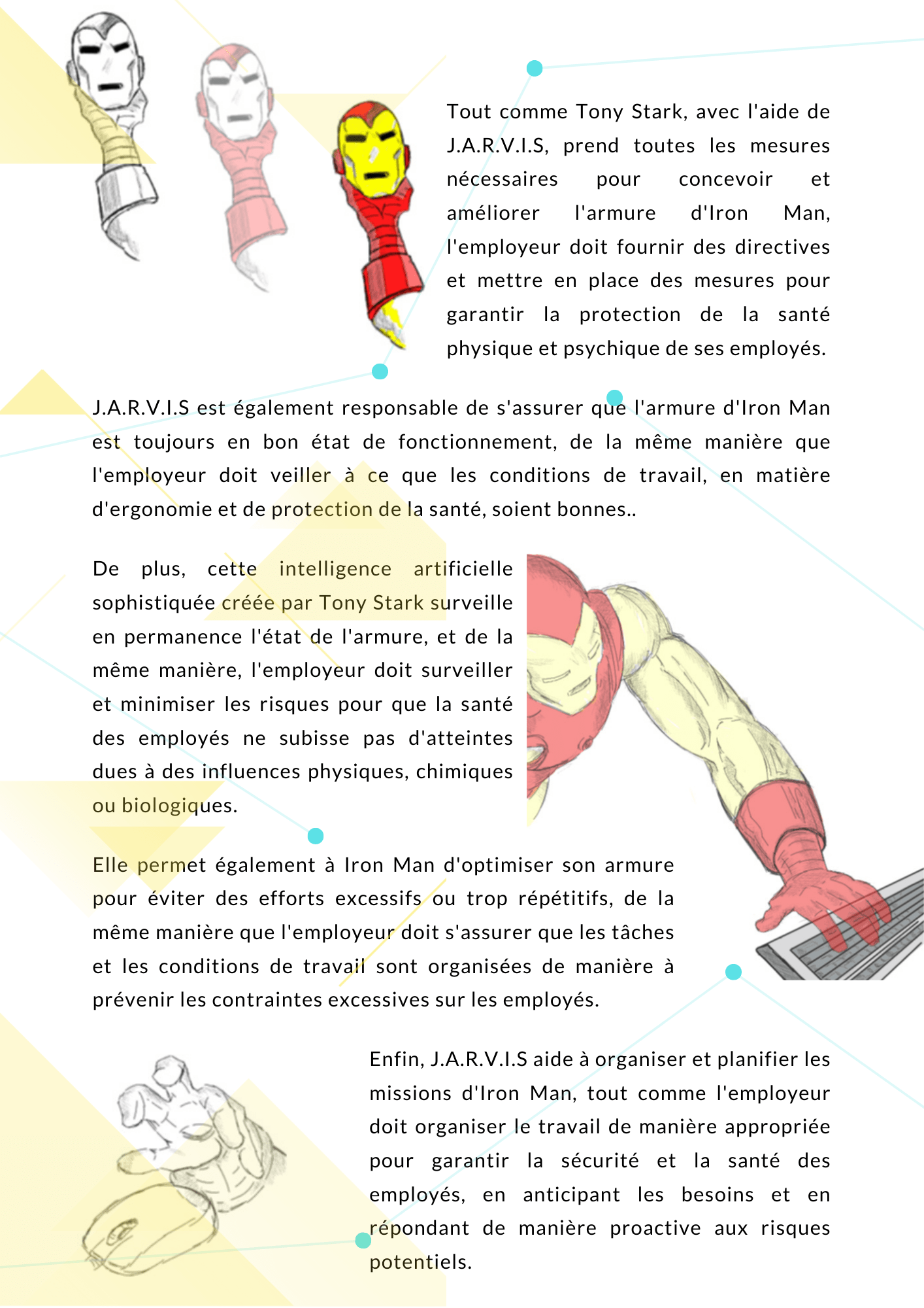 Tout comme Tony Stark, avec l'aide de J.A.R.V.I.S, prend toutes les mesures nécessaires pour concevoir et améliorer l'armure d'Iron Man, l'employeur doit fournir des directives et mettre en place des mesures pour garantir la protection de la santé physique et psychique de ses employés. J.A.R.V.I.S est également responsable de s'assurer que l'armure d'Iron Man est toujours en bon état de fonctionnement, de la même manière que l'employeur doit veiller à ce que les conditions de travail, en matière d'ergonomie et de protection de la santé, soient bonnes. De plus, cette intelligence artificielle sophistiquée créée par Tony Stark surveille en permanence l'état de l'armure, et de la même manière, l'employeur doit surveiller et minimiser les risques pour que la santé des employés ne subisse pas d'atteintes dues à des influences physiques, chimiques ou biologiques. Elle permet également à Iron Man d'optimiser son armure pour éviter des efforts excessifs ou trop répétitifs, de la même manière que l'employeur doit s'assurer que les tâches et les conditions de travail sont organisées de manière à prévenir les contraintes excessives sur les employés. Enfin, J.A.R.V.I.S aide à organiser et planifier les missions d'Iron Man, tout comme l'employeur doit organiser le travail de manière appropriée pour garantir la sécurité et la santé des employés, en anticipant les besoins et en répondant de manière proactive aux risques potentiels. 