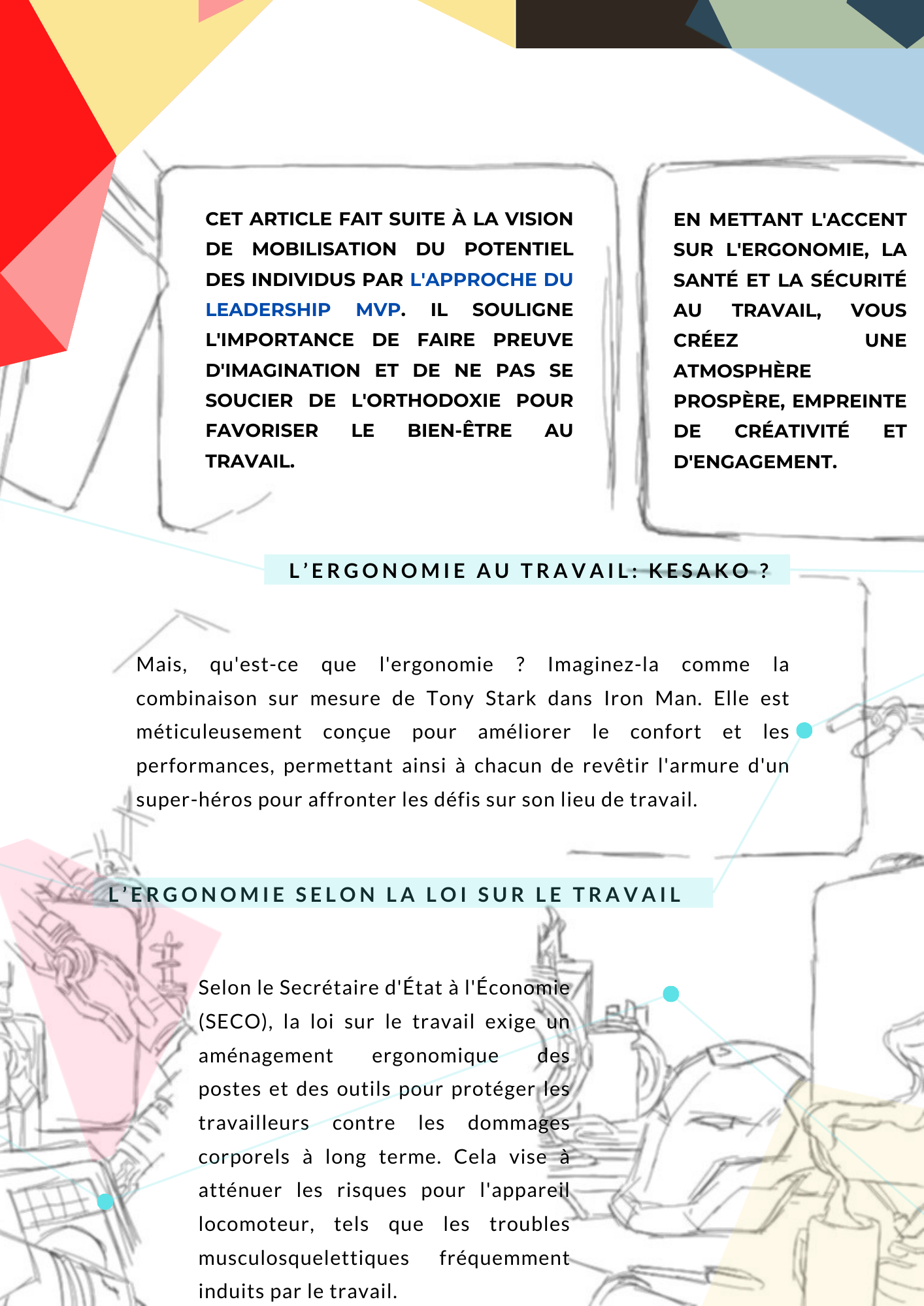 Révélez le héros qui sommeille en vous sur votre lieu de travail Cet article fait suite à la vision de mobilisation du potentiel des individus par l'approche du leadership MVP. Il souligne l'importance de faire preuve d'imagination et de ne pas se soucier de l'orthodoxie pour favoriser le bien-être au travail. En mettant l'accent sur l'ergonomie, la santé et la sécurité au travail, vous créez une atmosphère prospère, empreinte de créativité et d'engagement. L’ergonomie au travail : kesako ? Mais, qu'est-ce que l'ergonomie ? Imaginez-la comme la combinaison sur mesure de Tony Stark dans Iron Man. Elle est méticuleusement conçue pour améliorer le confort et les performances, permettant ainsi à chacun de revêtir l'armure d'un super-héros pour affronter les défis sur son lieu de travail. L’ergonomie selon la loi sur le travail Selon le Secrétaire d'État à l'Économie (SECO), la loi sur le travail exige un aménagement ergonomique des postes et des outils pour protéger les travailleurs contre les dommages corporels à long terme. Cela vise à atténuer les risques pour l'appareil locomoteur, tels que les troubles musculosquelettiques fréquemment induits par le travail.